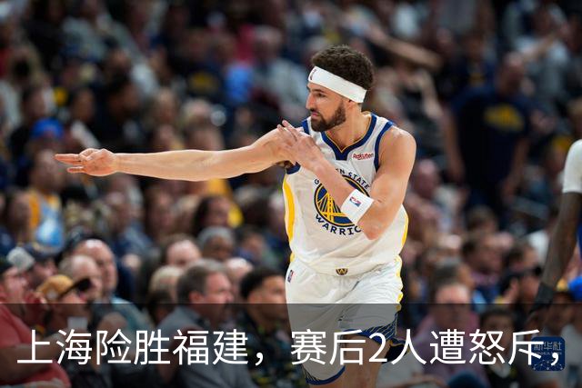 上海险胜福建，赛后2人遭怒斥，没防守球风软，被裁进入倒计时