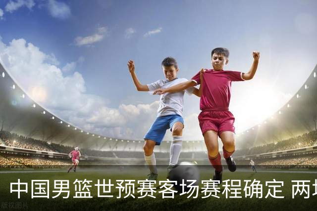 中国男篮世预赛客场赛程确定 两场比赛均在凌晨开球