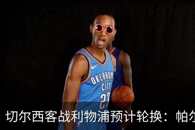 切尔西客战利物浦预计轮换：帕尔默停赛，埃斯特旺出战
