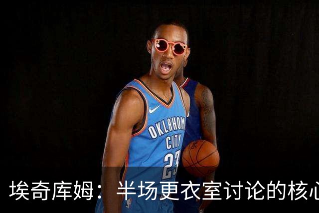 埃奇库姆：半场更衣室讨论的核心就是 落后29分该如何回应？