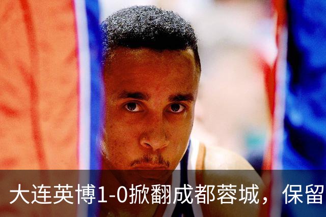 大连英博1-0掀翻成都蓉城，保留争冠希望，赛后主帅霸气表态引热议