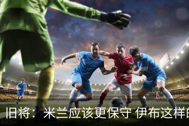 旧将：米兰应该更保守 伊布这样的球员决定比赛