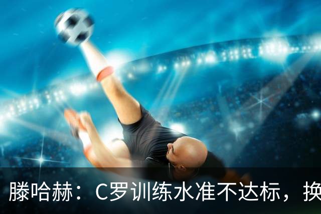 滕哈赫：C罗训练水准不达标，换卡里克解决不了问题