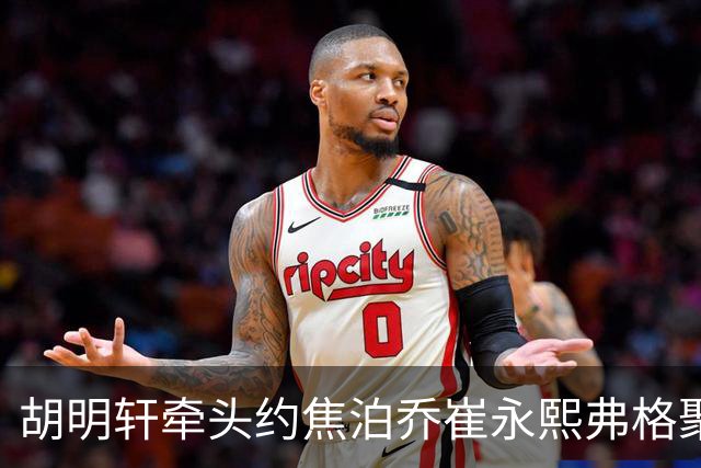 胡明轩牵头约焦泊乔崔永熙弗格聚餐 徐杰缺席 这次私下小聚直接加速广东阵容磨合