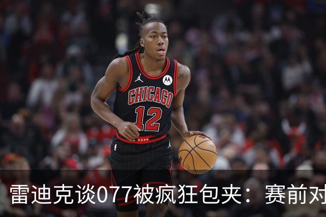 雷迪克谈077被疯狂包夹：赛前对方主帅就说想搜集素材 他们做到了