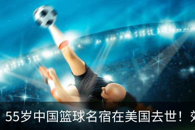55岁中国篮球名宿在美国去世！效力多支CBA球队 亲哥哥是前国手